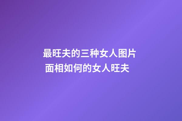 最旺夫的三种女人图片  面相如何的女人旺夫